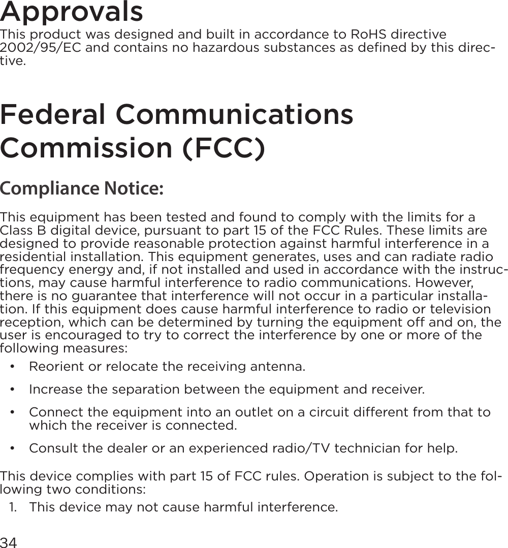 34Approvals This product was designed and built in accordance to RoHS directive 2002/95/EC and contains no hazardous substances as deﬁned by this direc-tive.Federal Communications Commission (FCC)Compliance Notice: This equipment has been tested and found to comply with the limits for a Class B digital device, pursuant to part 15 of the FCC Rules. These limits are designed to provide reasonable protection against harmful interference in a residential installation. This equipment generates, uses and can radiate radio frequency energy and, if not installed and used in accordance with the instruc-tions, may cause harmful interference to radio communications. However, there is no guarantee that interference will not occur in a particular installa-tion. If this equipment does cause harmful interference to radio or television reception, which can be determined by turning the equipment o and on, the user is encouraged to try to correct the interference by one or more of the following measures:•  Reorient or relocate the receiving antenna.•  Increase the separation between the equipment and receiver.•  Connect the equipment into an outlet on a circuit dierent from that to which the receiver is connected.•  Consult the dealer or an experienced radio/TV technician for help.This device complies with part 15 of FCC rules. Operation is subject to the fol-lowing two conditions:1.  This device may not cause harmful interference.