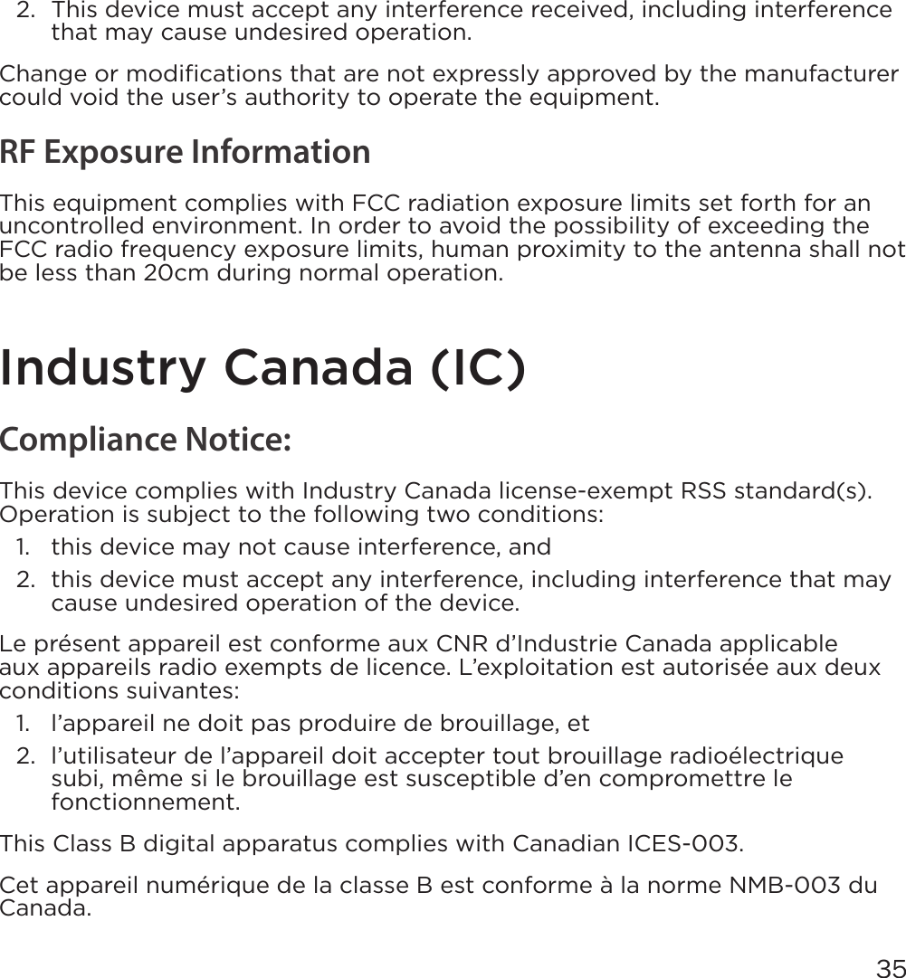 352.  This device must accept any interference received, including interference that may cause undesired operation.Change or modiﬁcations that are not expressly approved by the manufacturer could void the user’s authority to operate the equipment.RF Exposure InformationThis equipment complies with FCC radiation exposure limits set forth for an uncontrolled environment. In order to avoid the possibility of exceeding the FCC radio frequency exposure limits, human proximity to the antenna shall not be less than 20cm during normal operation.Industry Canada (IC)Compliance Notice:This device complies with Industry Canada license-exempt RSS standard(s). Operation is subject to the following two conditions:1.  this device may not cause interference, and2.  this device must accept any interference, including interference that may cause undesired operation of the device.Le présent appareil est conforme aux CNR d’Industrie Canada applicable aux appareils radio exempts de licence. L’exploitation est autorisée aux deux conditions suivantes:1.  l’appareil ne doit pas produire de brouillage, et2.  l’utilisateur de l’appareil doit accepter tout brouillage radioélectrique subi, même si le brouillage est susceptible d’en compromettre le fonctionnement.This Class B digital apparatus complies with Canadian ICES-003.Cet appareil numérique de la classe B est conforme à la norme NMB-003 du Canada.