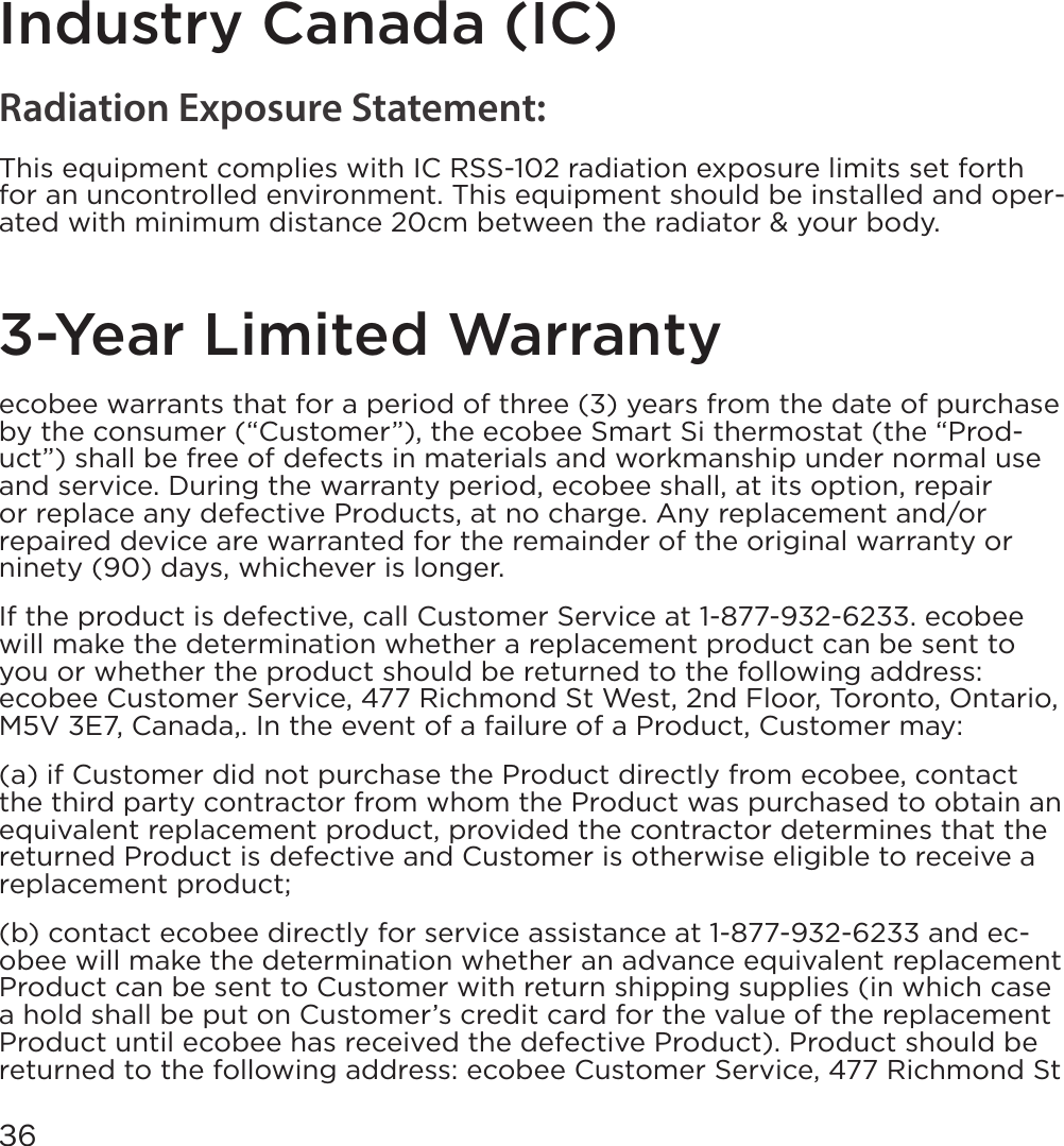 36Industry Canada (IC)Radiation Exposure Statement:This equipment complies with IC RSS-102 radiation exposure limits set forth for an uncontrolled environment. This equipment should be installed and oper-ated with minimum distance 20cm between the radiator &amp; your body.3-Year Limited Warrantyecobee warrants that for a period of three (3) years from the date of purchase by the consumer (“Customer”), the ecobee Smart Si thermostat (the “Prod-uct”) shall be free of defects in materials and workmanship under normal use and service. During the warranty period, ecobee shall, at its option, repair or replace any defective Products, at no charge. Any replacement and/or repaired device are warranted for the remainder of the original warranty or ninety (90) days, whichever is longer. If the product is defective, call Customer Service at 1-877-932-6233. ecobee will make the determination whether a replacement product can be sent to you or whether the product should be returned to the following address: ecobee Customer Service, 477 Richmond St West, 2nd Floor, Toronto, Ontario, M5V 3E7, Canada,. In the event of a failure of a Product, Customer may: (a) if Customer did not purchase the Product directly from ecobee, contact the third party contractor from whom the Product was purchased to obtain an equivalent replacement product, provided the contractor determines that the returned Product is defective and Customer is otherwise eligible to receive a replacement product;(b) contact ecobee directly for service assistance at 1-877-932-6233 and ec-obee will make the determination whether an advance equivalent replacement Product can be sent to Customer with return shipping supplies (in which case a hold shall be put on Customer’s credit card for the value of the replacement Product until ecobee has received the defective Product). Product should be returned to the following address: ecobee Customer Service, 477 Richmond St 