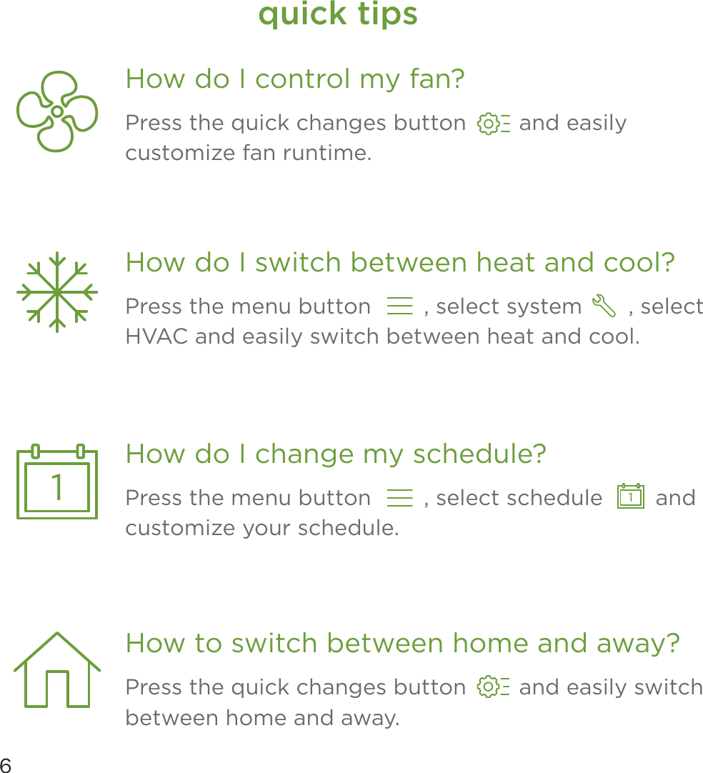 6quick tipsPress the quick changes button        and easily customize fan runtime.How do I control my fan?Press the quick changes button        and easily switch between home and away.How to switch between home and away?Press the menu button        , select system       , select HVAC and easily switch between heat and cool.How do I switch between heat and cool?1Press the menu button        , select schedule        andcustomize your schedule.How do I change my schedule?1
