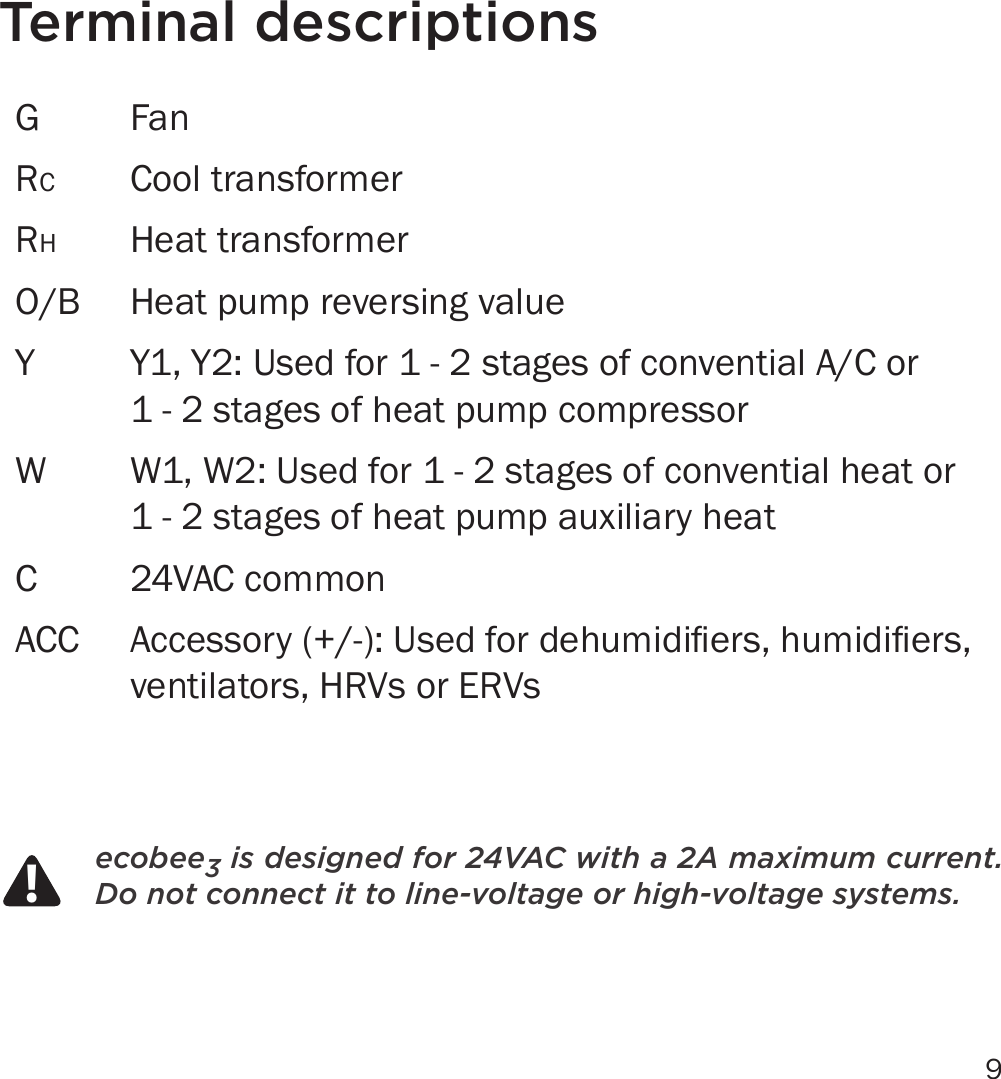 9Terminal descriptionsG FanRCCool transformerRHHeat transformerO/B Heat pump reversing valueY Y1, Y2: Used for 1 - 2 stages of convential A/C or  1 - 2 stages of heat pump compressorW W1, W2: Used for 1 - 2 stages of convential heat or  1 - 2 stages of heat pump auxiliary heatC 24VAC commonACC $FFHVVRU\8VHGIRUGHKXPLGLÀHUVKXPLGLÀHUVventilators, HRVs or ERVsecobee3 is designed for 24VAC with a 2A maximum current.  Do not connect it to line-voltage or high-voltage systems.!