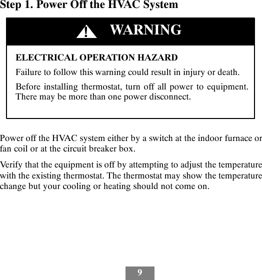 9Step 1. Power Off the HVAC SystemELECTRICAL OPERATION HAZARDFailure to follow this warning could result in injury or death.Before installing thermostat, turn off all power to equipment.There may be more than one power disconnect.!WARNINGPower off the HVAC system either by a switch at the indoor furnace orfan coil or at the circuit breaker box.Verify that the equipment is off by attempting to adjust the temperaturewith the existing thermostat. The thermostat may show the temperaturechange but your cooling or heating should not come on.