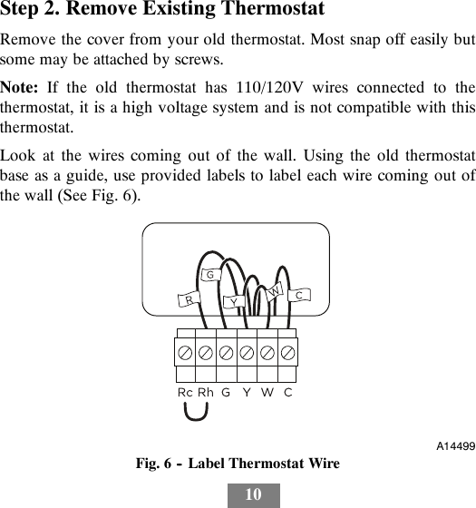 10Step 2. Remove Existing ThermostatRemove the cover from your old thermostat. Most snap off easily butsome may be attached by screws.Note: If the old thermostat has 110/120V wires connected to thethermostat, it is a high voltage system and is not compatible with thisthermostat.Look at the wires coming out of the wall. Using the old thermostatbase as a guide, use provided labels to label each wire coming out ofthewall(SeeFig.6).A14499Fig. 6 -- Label Thermostat Wire