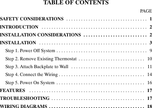 TABLE OF CONTENTSPAGESAFETY CONSIDERATIONS 1.................................INTRODUCTION 2...........................................INSTALLATION CONSIDERATIONS 2..........................INSTALLATION 3............................................Step 1. Power Off System 9.....................................Step 2. Remove Existing Thermostat 10...........................Step 3. Attach Backplate to Wall 11..............................Step 4. Connect the Wiring 14...................................Step 5. Power On System 16....................................FEATURES 17...............................................TROUBLESHOOTING 17......................................WIRING DIAGRAMS 18.......................................
