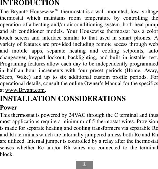 2INTRODUCTIONThe BryantrHousewisetthermostat is a wall--mounted, low--voltagethermostat which maintains room temperature by controlling theoperation of a heating and/or air conditioning system, both heat pumpand air conditioner models. Your Housewise thermostat has a colortouch screen and interface similar to that used in smart phones. Avariety of features are provided including remote access through weband mobile apps, separate heating and cooling setpoints, autochangeover, keypad lockout, backlighting, and built--in installer test.Programing features allow each day to be independently programmedin half an hour increments with four preset periods (Home, Away,Sleep, Wake) and up to six additional custom profile periods. Foroperational details, consult the online Owner’s Manual for the specificsat www.Bryant.com.INSTALLATION CONSIDERATIONSPowerThis thermostat is powered by 24VAC through the C terminal and thusmost applications require a minimum of 5 thermostat wires. Provisionis made for separate heating and cooling transformers via separable Rcand Rh terminals which are internally jumpered unless both Rc and Rhare utilized. Internal jumper is controlled by a relay after the thermostatsenses whether Rc and/or Rh wires are connected to the terminalblock.