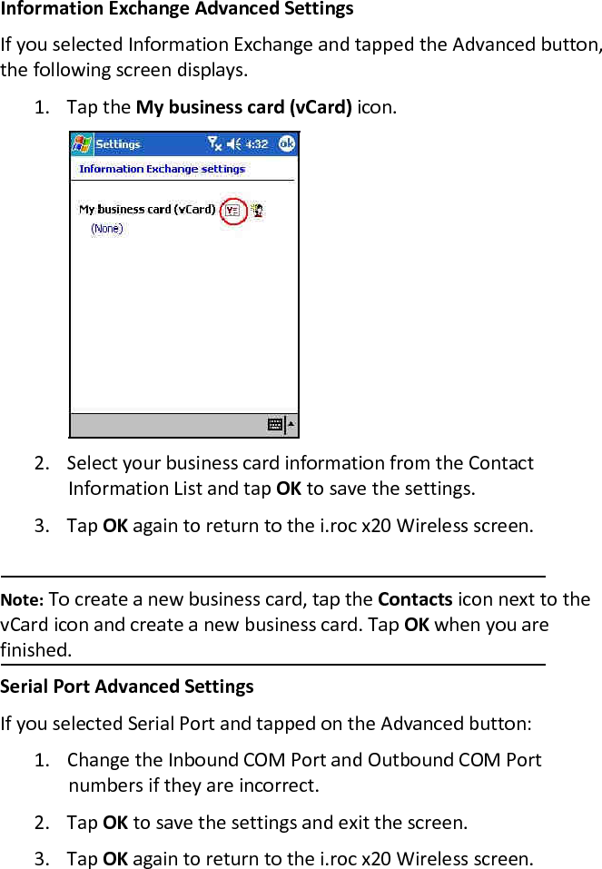 Information Exchange Advanced Settings  If you selected Information Exchange and tapped the Advanced button, the following screen displays.  1. Tap the My business card (vCard) icon.   2. Select your business card information from the Contact Information List and tap OK to save the settings.  3. Tap OK again to return to the i.roc x20 Wireless screen.   Note: To create a new business card, tap the Contacts icon next to the vCard icon and create a new business card. Tap OK when you are finished.  Serial Port Advanced Settings  If you selected Serial Port and tapped on the Advanced button:  1. Change the Inbound COM Port and Outbound COM Port numbers if they are incorrect.  2. Tap OK to save the settings and exit the screen.  3. Tap OK again to return to the i.roc x20 Wireless screen.  