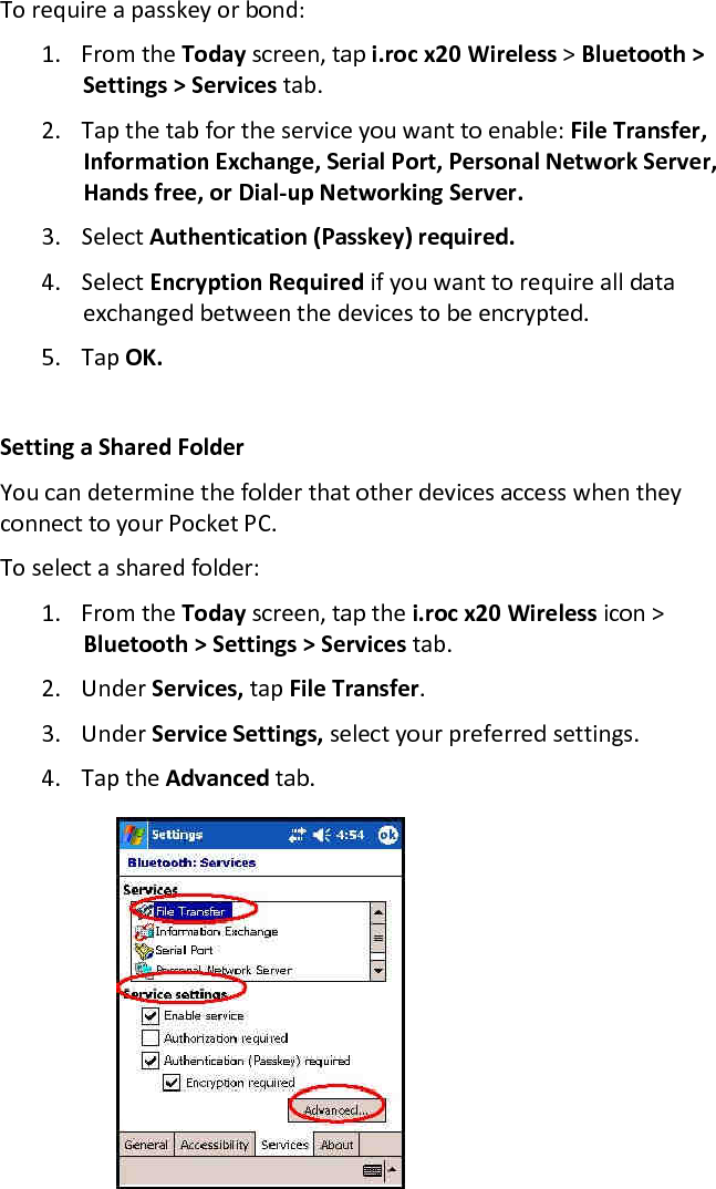 To require a passkey or bond:  1. From the Today screen, tap i.roc x20 Wireless &gt; Bluetooth &gt; Settings &gt; Services tab.  2. Tap the tab for the service you want to enable: File Transfer, Information Exchange, Serial Port, Personal Network Server, Hands free, or Dial-up Networking Server.  3. Select Authentication (Passkey) required.  4. Select Encryption Required if you want to require all data exchanged between the devices to be encrypted.  5. Tap OK.   Setting a Shared Folder  You can determine the folder that other devices access when they connect to your Pocket PC.  To select a shared folder:  1. From the Today screen, tap the i.roc x20 Wireless icon &gt; Bluetooth &gt; Settings &gt; Services tab.  2. Under Services, tap File Transfer.  3. Under Service Settings, select your preferred settings.  4. Tap the Advanced tab.      