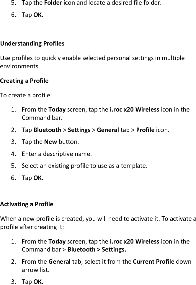 5. Tap the Folder icon and locate a desired file folder.  6. Tap OK.   Understanding Profiles  Use profiles to quickly enable selected personal settings in multiple environments.  Creating a Profile  To create a profile:  1. From the Today screen, tap the i.roc x20 Wireless icon in the Command bar.  2. Tap Bluetooth &gt; Settings &gt; General tab &gt; Profile icon.  3. Tap the New button.  4. Enter a descriptive name.  5. Select an existing profile to use as a template.  6. Tap OK.   Activating a Profile  When a new profile is created, you will need to activate it. To activate a profile after creating it:  1. From the Today screen, tap the i.roc x20 Wireless icon in the Command bar &gt; Bluetooth &gt; Settings.  2. From the General tab, select it from the Current Profile down arrow list.  3. Tap OK.  