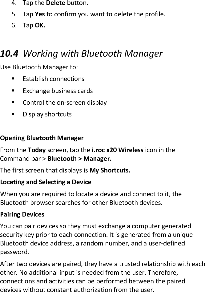 4. Tap the Delete button.  5. Tap Yes to confirm you want to delete the profile.  6. Tap OK.   10.4 Working with Bluetooth Manager  Use Bluetooth Manager to:   Establish connections   Exchange business cards   Control the on-screen display   Display shortcuts   Opening Bluetooth Manager  From the Today screen, tap the i.roc x20 Wireless icon in the Command bar &gt; Bluetooth &gt; Manager.  The first screen that displays is My Shortcuts.  Locating and Selecting a Device  When you are required to locate a device and connect to it, the Bluetooth browser searches for other Bluetooth devices.  Pairing Devices  You can pair devices so they must exchange a computer generated security key prior to each connection. It is generated from a unique Bluetooth device address, a random number, and a user-defined password.  After two devices are paired, they have a trusted relationship with each other. No additional input is needed from the user. Therefore, connections and activities can be performed between the paired devices without constant authorization from the user. 