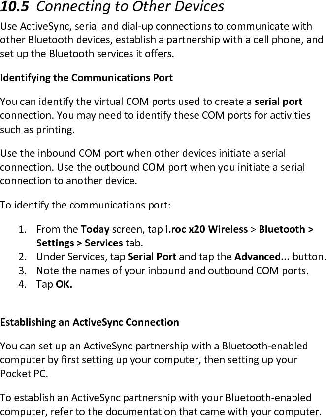  10.5 Connecting to Other Devices  Use ActiveSync, serial and dial-up connections to communicate with other Bluetooth devices, establish a partnership with a cell phone, and set up the Bluetooth services it offers.  Identifying the Communications Port  You can identify the virtual COM ports used to create a serial port connection. You may need to identify these COM ports for activities such as printing.  Use the inbound COM port when other devices initiate a serial connection. Use the outbound COM port when you initiate a serial connection to another device.  To identify the communications port:  1. From the Today screen, tap i.roc x20 Wireless &gt; Bluetooth &gt; Settings &gt; Services tab.  2. Under Services, tap Serial Port and tap the Advanced... button.  3. Note the names of your inbound and outbound COM ports.  4. Tap OK.   Establishing an ActiveSync Connection  You can set up an ActiveSync partnership with a Bluetooth-enabled computer by first setting up your computer, then setting up your Pocket PC.  To establish an ActiveSync partnership with your Bluetooth-enabled computer, refer to the documentation that came with your computer.  