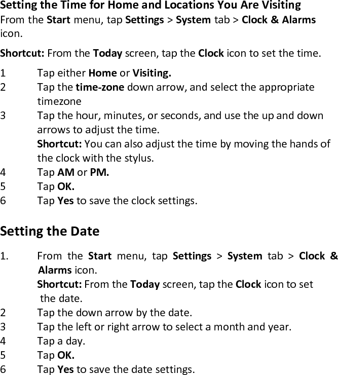 Setting the Time for Home and Locations You Are Visiting  From the Start menu, tap Settings &gt; System tab &gt; Clock &amp; Alarms icon.  Shortcut: From the Today screen, tap the Clock icon to set the time.  1 Tap either Home or Visiting. 2 Tap the time-zone down arrow, and select the appropriate   timezone 3 Tap the hour, minutes, or seconds, and use the up and down   arrows to adjust the time.  Shortcut: You can also adjust the time by moving the hands of   the clock with the stylus. 4 Tap AM or PM. 5 Tap OK. 6 Tap Yes to save the clock settings.   Setting the Date  1. From  the  Start  menu,  tap  Settings  &gt;  System  tab  &gt;  Clock  &amp; Alarms icon.   Shortcut: From the Today screen, tap the Clock icon to set   the date.  2 Tap the down arrow by the date.  3 Tap the left or right arrow to select a month and year.  4 Tap a day.  5 Tap OK.  6 Tap Yes to save the date settings.  