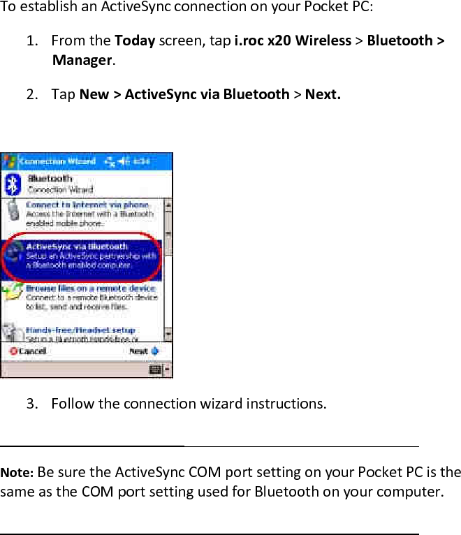 To establish an ActiveSync connection on your Pocket PC:  1. From the Today screen, tap i.roc x20 Wireless &gt; Bluetooth &gt; Manager.  2. Tap New &gt; ActiveSync via Bluetooth &gt; Next.    3. Follow the connection wizard instructions.   Note: Be sure the ActiveSync COM port setting on your Pocket PC is the same as the COM port setting used for Bluetooth on your computer.   
