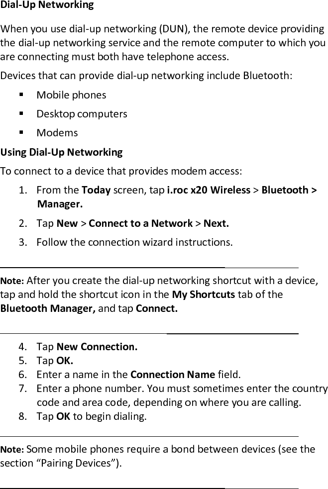 Dial-Up Networking  When you use dial-up networking (DUN), the remote device providing the dial-up networking service and the remote computer to which you are connecting must both have telephone access.  Devices that can provide dial-up networking include Bluetooth:   Mobile phones   Desktop computers   Modems  Using Dial-Up Networking  To connect to a device that provides modem access:  1. From the Today screen, tap i.roc x20 Wireless &gt; Bluetooth &gt; Manager.  2. Tap New &gt; Connect to a Network &gt; Next.  3. Follow the connection wizard instructions.   Note: After you create the dial-up networking shortcut with a device, tap and hold the shortcut icon in the My Shortcuts tab of the Bluetooth Manager, and tap Connect.   4. Tap New Connection.  5. Tap OK.  6. Enter a name in the Connection Name field.  7. Enter a phone number. You must sometimes enter the country code and area code, depending on where you are calling.  8. Tap OK to begin dialing.   Note: Some mobile phones require a bond between devices (see the section “Pairing Devices”).   