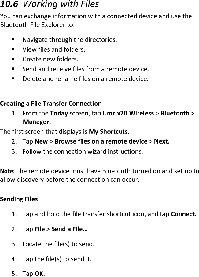  10.6 Working with Files  You can exchange information with a connected device and use the Bluetooth File Explorer to:   Navigate through the directories.   View files and folders.   Create new folders.   Send and receive files from a remote device.   Delete and rename files on a remote device.   Creating a File Transfer Connection  1. From the Today screen, tap i.roc x20 Wireless &gt; Bluetooth &gt; Manager.  The first screen that displays is My Shortcuts.  2. Tap New &gt; Browse files on a remote device &gt; Next.  3. Follow the connection wizard instructions.   Note: The remote device must have Bluetooth turned on and set up to allow discovery before the connection can occur.   Sending Files  1. Tap and hold the file transfer shortcut icon, and tap Connect.  2. Tap File &gt; Send a File…  3. Locate the file(s) to send.  4. Tap the file(s) to send it.  5. Tap OK.  