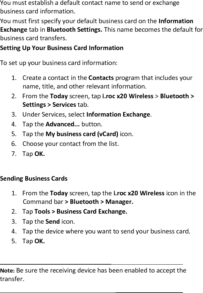 You must establish a default contact name to send or exchange business card information.  You must first specify your default business card on the Information Exchange tab in Bluetooth Settings. This name becomes the default for business card transfers.  Setting Up Your Business Card Information  To set up your business card information:  1. Create a contact in the Contacts program that includes your name, title, and other relevant information.  2. From the Today screen, tap i.roc x20 Wireless &gt; Bluetooth &gt; Settings &gt; Services tab.  3. Under Services, select Information Exchange.  4. Tap the Advanced... button.  5. Tap the My business card (vCard) icon.  6. Choose your contact from the list.  7. Tap OK.   Sending Business Cards  1. From the Today screen, tap the i.roc x20 Wireless icon in the Command bar &gt; Bluetooth &gt; Manager.  2. Tap Tools &gt; Business Card Exchange.  3. Tap the Send icon.  4. Tap the device where you want to send your business card.  5. Tap OK.    Note: Be sure the receiving device has been enabled to accept the transfer.   