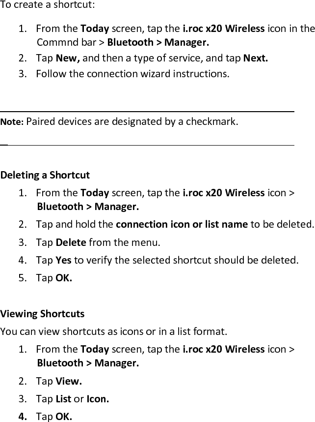 To create a shortcut:  1. From the Today screen, tap the i.roc x20 Wireless icon in the Commnd bar &gt; Bluetooth &gt; Manager.  2. Tap New, and then a type of service, and tap Next.  3. Follow the connection wizard instructions.    Note: Paired devices are designated by a checkmark.    Deleting a Shortcut  1. From the Today screen, tap the i.roc x20 Wireless icon &gt; Bluetooth &gt; Manager.  2. Tap and hold the connection icon or list name to be deleted.  3. Tap Delete from the menu.  4. Tap Yes to verify the selected shortcut should be deleted.  5. Tap OK.   Viewing Shortcuts  You can view shortcuts as icons or in a list format.  1. From the Today screen, tap the i.roc x20 Wireless icon &gt; Bluetooth &gt; Manager.  2. Tap View.  3. Tap List or Icon.  4. Tap OK.  