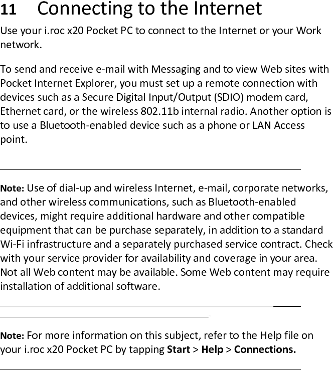 11 Connecting to the Internet Use your i.roc x20 Pocket PC to connect to the Internet or your Work network.  To send and receive e-mail with Messaging and to view Web sites with Pocket Internet Explorer, you must set up a remote connection with devices such as a Secure Digital Input/Output (SDIO) modem card, Ethernet card, or the wireless 802.11b internal radio. Another option is to use a Bluetooth-enabled device such as a phone or LAN Access point.   Note: Use of dial-up and wireless Internet, e-mail, corporate networks, and other wireless communications, such as Bluetooth-enabled devices, might require additional hardware and other compatible equipment that can be purchase separately, in addition to a standard Wi-Fi infrastructure and a separately purchased service contract. Check with your service provider for availability and coverage in your area. Not all Web content may be available. Some Web content may require installation of additional software.   Note: For more information on this subject, refer to the Help file on your i.roc x20 Pocket PC by tapping Start &gt; Help &gt; Connections.  