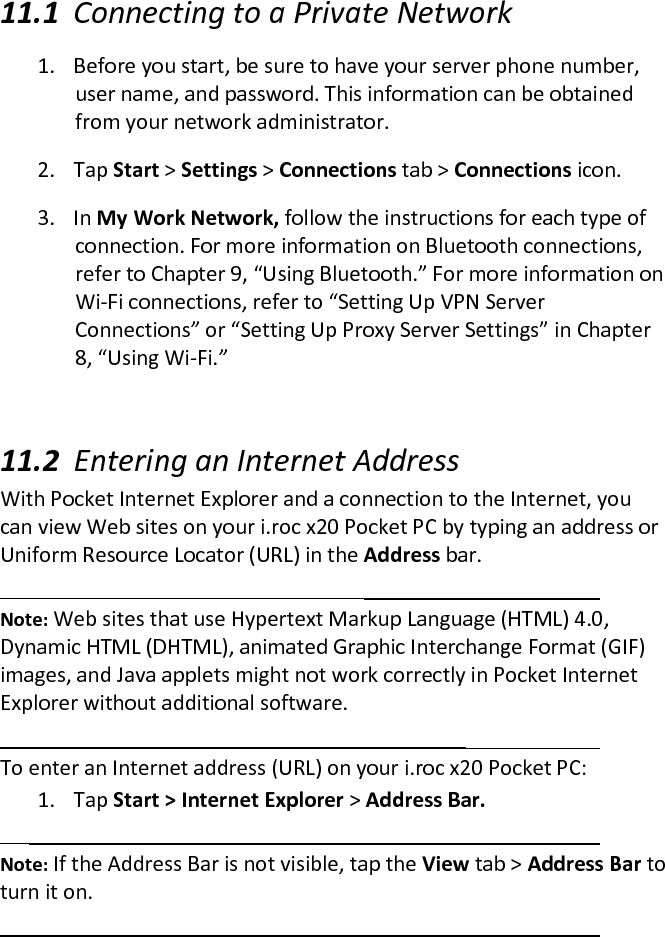  11.1 Connecting to a Private Network  1. Before you start, be sure to have your server phone number, user name, and password. This information can be obtained from your network administrator.  2. Tap Start &gt; Settings &gt; Connections tab &gt; Connections icon.  3. In My Work Network, follow the instructions for each type of connection. For more information on Bluetooth connections, refer to Chapter 9, “Using Bluetooth.” For more information on Wi-Fi connections, refer to “Setting Up VPN Server Connections” or “Setting Up Proxy Server Settings” in Chapter 8, “Using Wi-Fi.”   11.2 Entering an Internet Address  With Pocket Internet Explorer and a connection to the Internet, you can view Web sites on your i.roc x20 Pocket PC by typing an address or Uniform Resource Locator (URL) in the Address bar.   Note: Web sites that use Hypertext Markup Language (HTML) 4.0, Dynamic HTML (DHTML), animated Graphic Interchange Format (GIF) images, and Java applets might not work correctly in Pocket Internet Explorer without additional software.   To enter an Internet address (URL) on your i.roc x20 Pocket PC:  1. Tap Start &gt; Internet Explorer &gt; Address Bar.   Note: If the Address Bar is not visible, tap the View tab &gt; Address Bar to turn it on.   