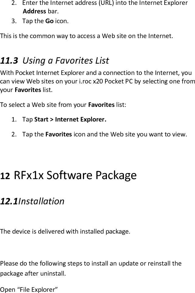 2. Enter the Internet address (URL) into the Internet Explorer Address bar.  3. Tap the Go icon. This is the common way to access a Web site on the Internet.  11.3 Using a Favorites List  With Pocket Internet Explorer and a connection to the Internet, you can view Web sites on your i.roc x20 Pocket PC by selecting one from your Favorites list.  To select a Web site from your Favorites list:  1. Tap Start &gt; Internet Explorer.  2. Tap the Favorites icon and the Web site you want to view.   12 RFx1x Software Package 12.1 Installation  The device is delivered with installed package.  Please do the following steps to install an update or reinstall the package after uninstall. Open “File Explorer” 