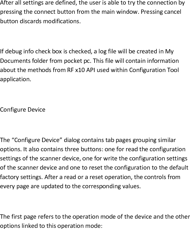  After all settings are defined, the user is able to try the connection by pressing the connect button from the main window. Pressing cancel button discards modifications.  If debug info check box is checked, a log file will be created in My Documents folder from pocket pc. This file will contain information about the methods from RF x10 API used within Configuration Tool application.  Configure Device  The “Configure Device” dialog contains tab pages grouping similar options. It also contains three buttons: one for read the configuration settings of the scanner device, one for write the configuration settings of the scanner device and one to reset the configuration to the default factory settings. After a read or a reset operation, the controls from every page are updated to the corresponding values.  The first page refers to the operation mode of the device and the other options linked to this operation mode:  