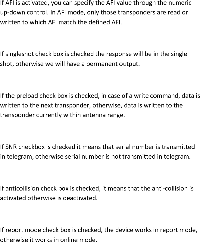  If AFI is activated, you can specify the AFI value through the numeric up-down control. In AFI mode, only those transponders are read or written to which AFI match the defined AFI.  If singleshot check box is checked the response will be in the single shot, otherwise we will have a permanent output.  If the preload check box is checked, in case of a write command, data is written to the next transponder, otherwise, data is written to the transponder currently within antenna range.  If SNR checkbox is checked it means that serial number is transmitted in telegram, otherwise serial number is not transmitted in telegram.  If anticollision check box is checked, it means that the anti-collision is activated otherwise is deactivated.  If report mode check box is checked, the device works in report mode, otherwise it works in online mode. 