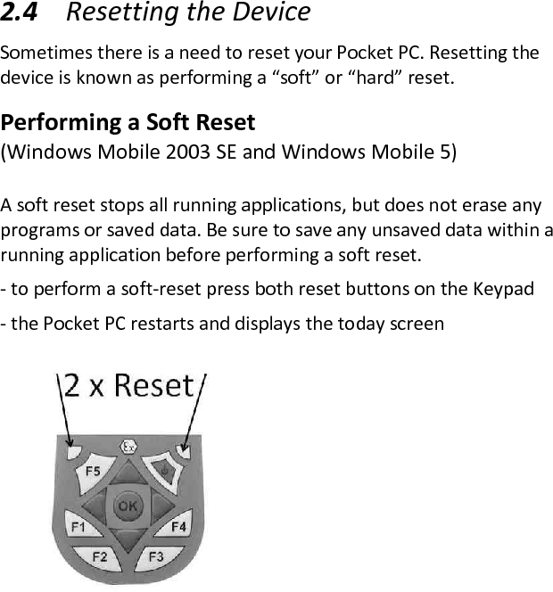  2.4 Resetting the Device  Sometimes there is a need to reset your Pocket PC. Resetting the device is known as performing a “soft” or “hard” reset.  Performing a Soft Reset  (Windows Mobile 2003 SE and Windows Mobile 5)  A soft reset stops all running applications, but does not erase any programs or saved data. Be sure to save any unsaved data within a running application before performing a soft reset.  - to perform a soft-reset press both reset buttons on the Keypad  - the Pocket PC restarts and displays the today screen  