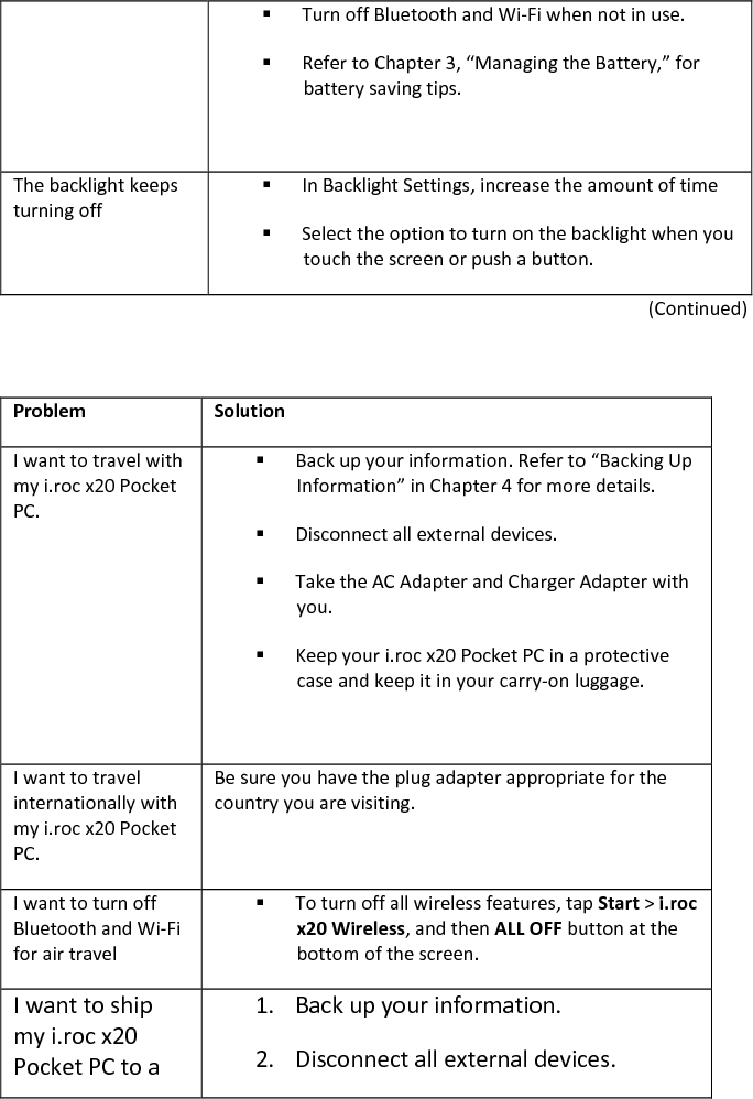  Turn off Bluetooth and Wi-Fi when not in use.   Refer to Chapter 3, “Managing the Battery,” for battery saving tips.   The backlight keeps turning off  In Backlight Settings, increase the amount of time  Select the option to turn on the backlight when you touch the screen or push a button.  (Continued)     Problem  Solution I want to travel with my i.roc x20 Pocket PC.  Back up your information. Refer to “Backing Up Information” in Chapter 4 for more details.   Disconnect all external devices.  Take the AC Adapter and Charger Adapter with you.   Keep your i.roc x20 Pocket PC in a protective case and keep it in your carry-on luggage.   I want to travel internationally with my i.roc x20 Pocket PC. Be sure you have the plug adapter appropriate for the country you are visiting.  I want to turn off Bluetooth and Wi-Fi for air travel  To turn off all wireless features, tap Start &gt; i.roc x20 Wireless, and then ALL OFF button at the bottom of the screen.  I want to ship my i.roc x20 Pocket PC to a 1. Back up your information.  2. Disconnect all external devices.  