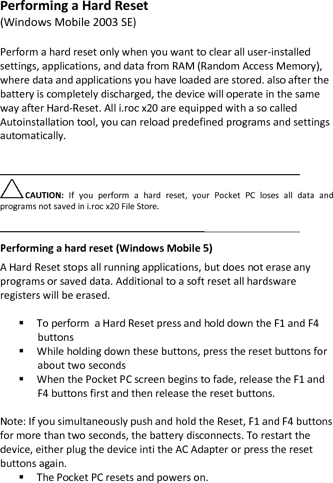 Performing a Hard Reset  (Windows Mobile 2003 SE)  Perform a hard reset only when you want to clear all user-installed settings, applications, and data from RAM (Random Access Memory), where data and applications you have loaded are stored. also after the battery is completely discharged, the device will operate in the same way after Hard-Reset. All i.roc x20 are equipped with a so called Autoinstallation tool, you can reload predefined programs and settings automatically.  CAUTION:  If  you  perform  a  hard  reset,  your  Pocket  PC  loses  all  data  and programs not saved in i.roc x20 File Store.   Performing a hard reset (Windows Mobile 5) A Hard Reset stops all running applications, but does not erase any programs or saved data. Additional to a soft reset all hardsware registers will be erased.   To perform  a Hard Reset press and hold down the F1 and F4 buttons  While holding down these buttons, press the reset buttons for about two seconds  When the Pocket PC screen begins to fade, release the F1 and F4 buttons first and then release the reset buttons.  Note: If you simultaneously push and hold the Reset, F1 and F4 buttons for more than two seconds, the battery disconnects. To restart the device, either plug the device inti the AC Adapter or press the reset buttons again.  The Pocket PC resets and powers on. 