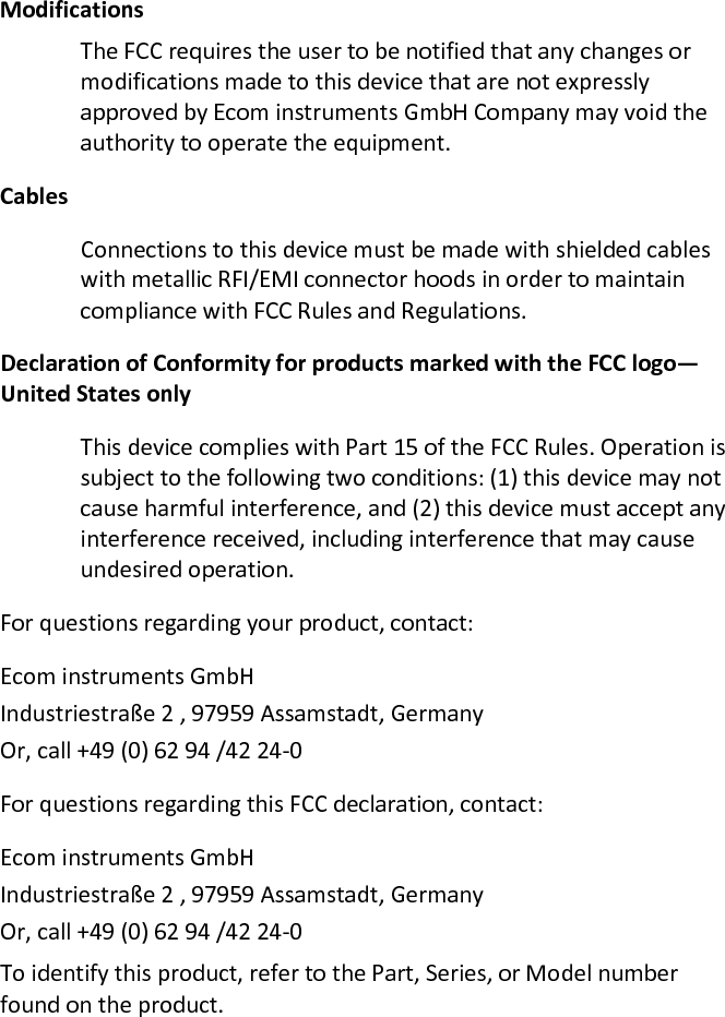 Modifications  The FCC requires the user to be notified that any changes or modifications made to this device that are not expressly approved by Ecom instruments GmbH Company may void the authority to operate the equipment.  Cables  Connections to this device must be made with shielded cables with metallic RFI/EMI connector hoods in order to maintain compliance with FCC Rules and Regulations.  Declaration of Conformity for products marked with the FCC logo—United States only  This device complies with Part 15 of the FCC Rules. Operation is subject to the following two conditions: (1) this device may not cause harmful interference, and (2) this device must accept any interference received, including interference that may cause undesired operation.  For questions regarding your product, contact:  Ecom instruments GmbH Industriestraße 2 , 97959 Assamstadt, Germany  Or, call +49 (0) 62 94 /42 24-0  For questions regarding this FCC declaration, contact:  Ecom instruments GmbH Industriestraße 2 , 97959 Assamstadt, Germany  Or, call +49 (0) 62 94 /42 24-0  To identify this product, refer to the Part, Series, or Model number found on the product.  