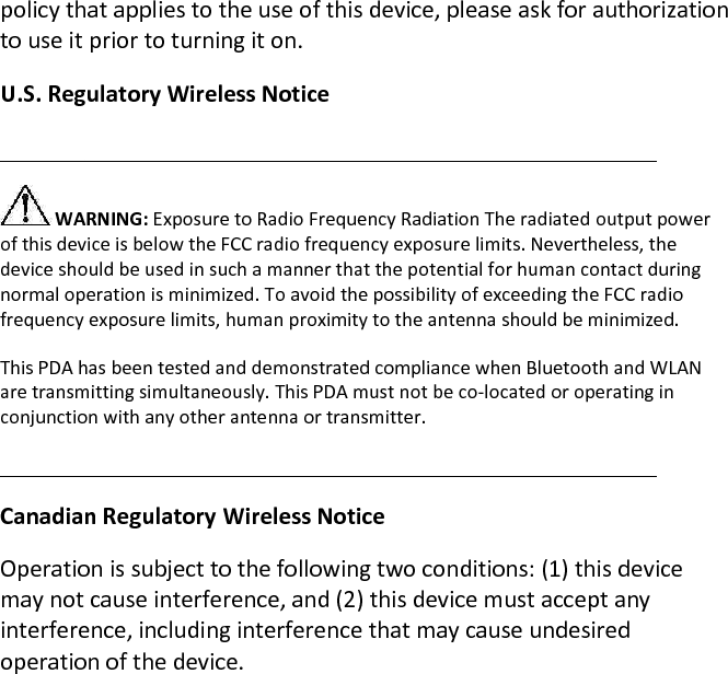 policy that applies to the use of this device, please ask for authorization to use it prior to turning it on.  U.S. Regulatory Wireless Notice   WARNING: Exposure to Radio Frequency Radiation The radiated output power of this device is below the FCC radio frequency exposure limits. Nevertheless, the device should be used in such a manner that the potential for human contact during normal operation is minimized. To avoid the possibility of exceeding the FCC radio frequency exposure limits, human proximity to the antenna should be minimized.  This PDA has been tested and demonstrated compliance when Bluetooth and WLAN are transmitting simultaneously. This PDA must not be co-located or operating in conjunction with any other antenna or transmitter.   Canadian Regulatory Wireless Notice  Operation is subject to the following two conditions: (1) this device may not cause interference, and (2) this device must accept any interference, including interference that may cause undesired operation of the device.         
