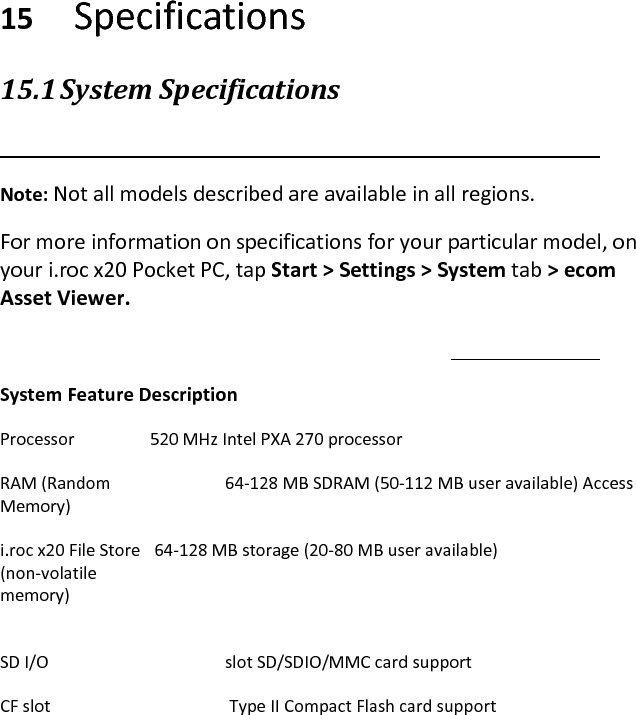     15 Specifications  15.1 System Specifications   Note: Not all models described are available in all regions.  For more information on specifications for your particular model, on your i.roc x20 Pocket PC, tap Start &gt; Settings &gt; System tab &gt; ecom Asset Viewer.   System Feature Description  Processor   520 MHz Intel PXA 270 processor  RAM (Random     64-128 MB SDRAM (50-112 MB user available) Access Memory)  i.roc x20 File Store   64-128 MB storage (20-80 MB user available) (non-volatile  memory)  SD I/O       slot SD/SDIO/MMC card support  CF slot        Type II Compact Flash card support  