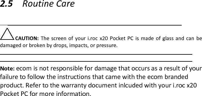  2.5 Routine Care   CAUTION:  The  screen  of  your  i.roc  x20  Pocket PC  is  made  of  glass and can  be damaged or broken by drops, impacts, or pressure.   Note: ecom is not responsible for damage that occurs as a result of your failure to follow the instructions that came with the ecom branded product. Refer to the warranty document inlcuded with your i.roc x20 Pocket PC for more information.  