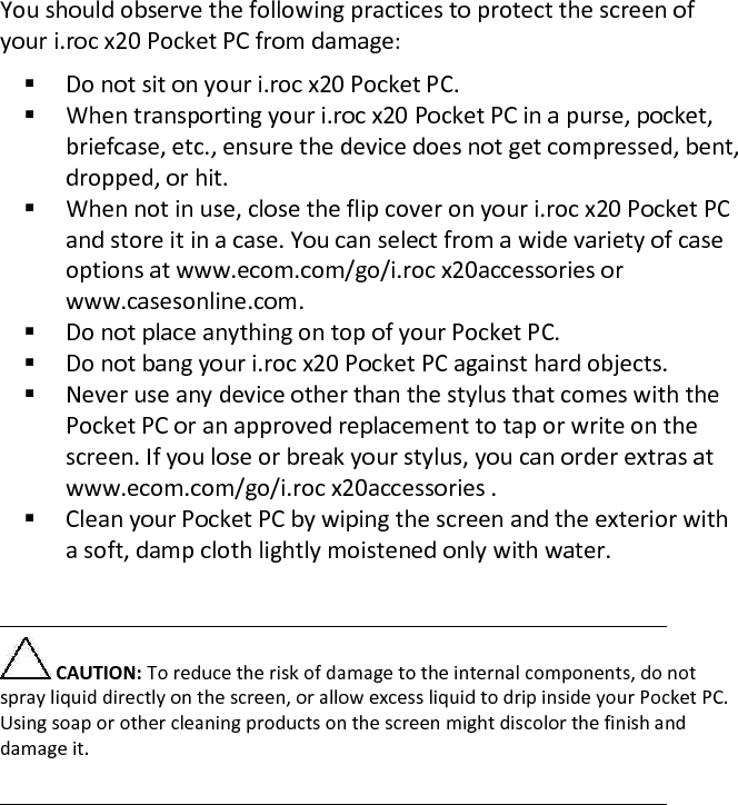  You should observe the following practices to protect the screen of your i.roc x20 Pocket PC from damage:   Do not sit on your i.roc x20 Pocket PC.   When transporting your i.roc x20 Pocket PC in a purse, pocket, briefcase, etc., ensure the device does not get compressed, bent, dropped, or hit.   When not in use, close the flip cover on your i.roc x20 Pocket PC and store it in a case. You can select from a wide variety of case options at www.ecom.com/go/i.roc x20accessories or www.casesonline.com.   Do not place anything on top of your Pocket PC.   Do not bang your i.roc x20 Pocket PC against hard objects.   Never use any device other than the stylus that comes with the Pocket PC or an approved replacement to tap or write on the screen. If you lose or break your stylus, you can order extras at www.ecom.com/go/i.roc x20accessories .   Clean your Pocket PC by wiping the screen and the exterior with a soft, damp cloth lightly moistened only with water.    CAUTION: To reduce the risk of damage to the internal components, do not spray liquid directly on the screen, or allow excess liquid to drip inside your Pocket PC. Using soap or other cleaning products on the screen might discolor the finish and damage it.   