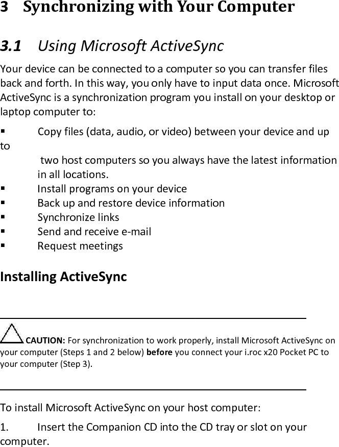  3 Synchronizing with Your Computer  3.1 Using Microsoft ActiveSync  Your device can be connected to a computer so you can transfer files back and forth. In this way, you only have to input data once. Microsoft ActiveSync is a synchronization program you install on your desktop or laptop computer to:   Copy files (data, audio, or video) between your device and up to    two host computers so you always have the latest information   in all locations.   Install programs on your device   Back up and restore device information   Synchronize links   Send and receive e-mail   Request meetings   Installing ActiveSync   CAUTION: For synchronization to work properly, install Microsoft ActiveSync on your computer (Steps 1 and 2 below) before you connect your i.roc x20 Pocket PC to your computer (Step 3).   To install Microsoft ActiveSync on your host computer:  1. Insert the Companion CD into the CD tray or slot on your computer. 