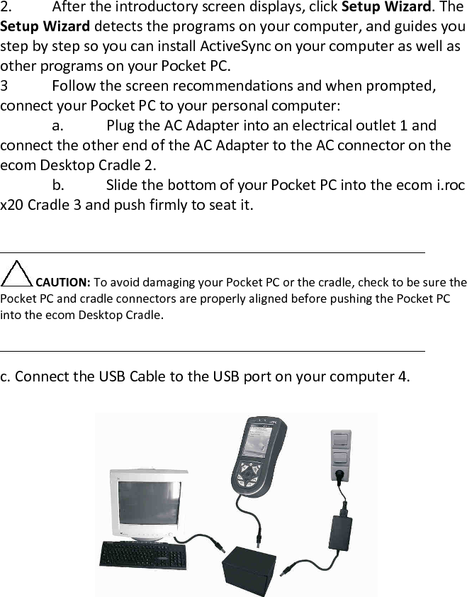 2. After the introductory screen displays, click Setup Wizard. The Setup Wizard detects the programs on your computer, and guides you step by step so you can install ActiveSync on your computer as well as other programs on your Pocket PC.  3  Follow the screen recommendations and when prompted, connect your Pocket PC to your personal computer:    a.  Plug the AC Adapter into an electrical outlet 1 and connect the other end of the AC Adapter to the AC connector on the ecom Desktop Cradle 2.    b.  Slide the bottom of your Pocket PC into the ecom i.roc x20 Cradle 3 and push firmly to seat it.    CAUTION: To avoid damaging your Pocket PC or the cradle, check to be sure the Pocket PC and cradle connectors are properly aligned before pushing the Pocket PC into the ecom Desktop Cradle.   c. Connect the USB Cable to the USB port on your computer 4.   