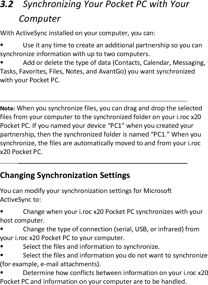  3.2 Synchronizing Your Pocket PC with Your Computer  With ActiveSync installed on your computer, you can:   Use it any time to create an additional partnership so you can synchronize information with up to two computers.   Add or delete the type of data (Contacts, Calendar, Messaging, Tasks, Favorites, Files, Notes, and AvantGo) you want synchronized with your Pocket PC.    Note: When you synchronize files, you can drag and drop the selected files from your computer to the synchronized folder on your i.roc x20 Pocket PC. If you named your device “PC1” when you created your partnership, then the synchronized folder is named “PC1.” When you synchronize, the files are automatically moved to and from your i.roc x20 Pocket PC.  Changing Synchronization Settings  You can modify your synchronization settings for Microsoft ActiveSync to:   Change when your i.roc x20 Pocket PC synchronizes with your host computer.   Change the type of connection (serial, USB, or infrared) from your i.roc x20 Pocket PC to your computer.   Select the files and information to synchronize.   Select the files and information you do not want to synchronize (for example, e-mail attachments).   Determine how conflicts between information on your i.roc x20 Pocket PC and information on your computer are to be handled.  