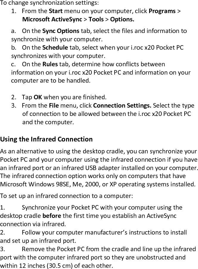 To change synchronization settings:  1. From the Start menu on your computer, click Programs &gt; Microsoft ActiveSync &gt; Tools &gt; Options.    a.  On the Sync Options tab, select the files and information to synchronize with your computer.    b.  On the Schedule tab, select when your i.roc x20 Pocket PC synchronizes with your computer.    c.  On the Rules tab, determine how conflicts between information on your i.roc x20 Pocket PC and information on your computer are to be handled.   2. Tap OK when you are finished.  3. From the File menu, click Connection Settings. Select the type of connection to be allowed between the i.roc x20 Pocket PC and the computer.   Using the Infrared Connection  As an alternative to using the desktop cradle, you can synchronize your Pocket PC and your computer using the infrared connection if you have an infrared port or an infrared USB adapter installed on your computer. The infrared connection option works only on computers that have Microsoft Windows 98SE, Me, 2000, or XP operating systems installed.  To set up an infrared connection to a computer:  1. Synchronize your Pocket PC with your computer using the desktop cradle before the first time you establish an ActiveSync connection via infrared.  2. Follow your computer manufacturer’s instructions to install and set up an infrared port.  3. Remove the Pocket PC from the cradle and line up the infrared port with the computer infrared port so they are unobstructed and within 12 inches (30.5 cm) of each other.  