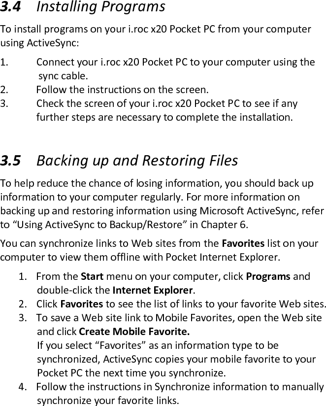 3.4 Installing Programs  To install programs on your i.roc x20 Pocket PC from your computer using ActiveSync:  1. Connect your i.roc x20 Pocket PC to your computer using the                sync cable.  2. Follow the instructions on the screen.  3. Check the screen of your i.roc x20 Pocket PC to see if any     further steps are necessary to complete the installation.   3.5 Backing up and Restoring Files  To help reduce the chance of losing information, you should back up information to your computer regularly. For more information on backing up and restoring information using Microsoft ActiveSync, refer to “Using ActiveSync to Backup/Restore” in Chapter 6.  You can synchronize links to Web sites from the Favorites list on your computer to view them offline with Pocket Internet Explorer.  1. From the Start menu on your computer, click Programs and double-click the Internet Explorer.  2. Click Favorites to see the list of links to your favorite Web sites. 3. To save a Web site link to Mobile Favorites, open the Web site and click Create Mobile Favorite.  If you select “Favorites” as an information type to be synchronized, ActiveSync copies your mobile favorite to your Pocket PC the next time you synchronize.  4. Follow the instructions in Synchronize information to manually synchronize your favorite links.  