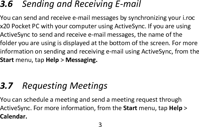  3.6 Sending and Receiving E-mail  You can send and receive e-mail messages by synchronizing your i.roc x20 Pocket PC with your computer using ActiveSync. If you are using ActiveSync to send and receive e-mail messages, the name of the folder you are using is displayed at the bottom of the screen. For more information on sending and receiving e-mail using ActiveSync, from the Start menu, tap Help &gt; Messaging.  3.7 Requesting Meetings  You can schedule a meeting and send a meeting request through ActiveSync. For more information, from the Start menu, tap Help &gt; Calendar.  3  