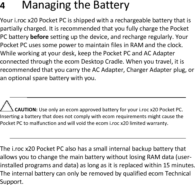  4 Managing the Battery  Your i.roc x20 Pocket PC is shipped with a rechargeable battery that is partially charged. It is recommended that you fully charge the Pocket PC battery before setting up the device, and recharge regularly. Your Pocket PC uses some power to maintain files in RAM and the clock. While working at your desk, keep the Pocket PC and AC Adapter connected through the ecom Desktop Cradle. When you travel, it is recommended that you carry the AC Adapter, Charger Adapter plug, or an optional spare battery with you.   CAUTION: Use only an ecom approved battery for your i.roc x20 Pocket PC. Inserting a battery that does not comply with ecom requirements might cause the Pocket PC to malfunction and will void the ecom i.roc x20 limited warranty.   The i.roc x20 Pocket PC also has a small internal backup battery that allows you to change the main battery without losing RAM data (user-installed programs and data) as long as it is replaced within 15 minutes. The internal battery can only be removed by qualified ecom Technical Support.  