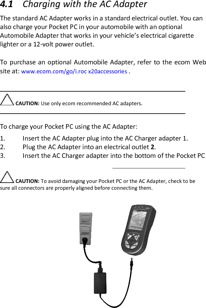  4.1 Charging with the AC Adapter  The standard AC Adapter works in a standard electrical outlet. You can also charge your Pocket PC in your automobile with an optional Automobile Adapter that works in your vehicle’s electrical cigarette lighter or a 12-volt power outlet.   To purchase an optional Automobile Adapter, refer  to the ecom  Web site at: www.ecom.com/go/i.roc x20accessories .   CAUTION: Use only ecom recommended AC adapters.   To charge your Pocket PC using the AC Adapter:  1. Insert the AC Adapter plug into the AC Charger adapter 1.  2. Plug the AC Adapter into an electrical outlet 2.  3. Insert the AC Charger adapter into the bottom of the Pocket PC   CAUTION: To avoid damaging your Pocket PC or the AC Adapter, check to be sure all connectors are properly aligned before connecting them.  