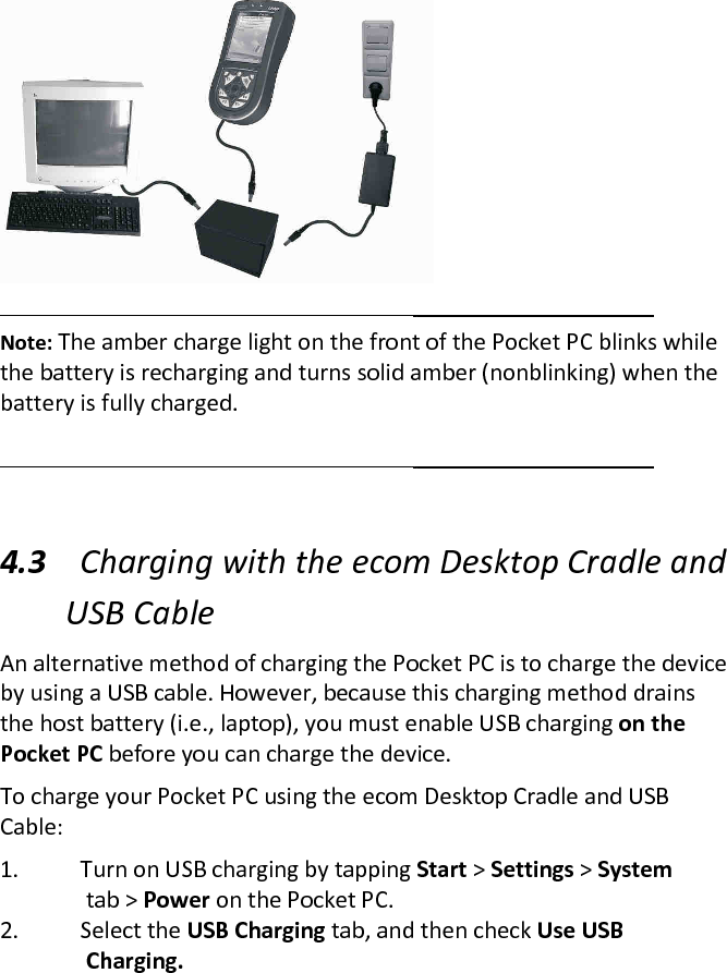    Note: The amber charge light on the front of the Pocket PC blinks while the battery is recharging and turns solid amber (nonblinking) when the battery is fully charged.   4.3 Charging with the ecom Desktop Cradle and USB Cable  An alternative method of charging the Pocket PC is to charge the device by using a USB cable. However, because this charging method drains the host battery (i.e., laptop), you must enable USB charging on the Pocket PC before you can charge the device.  To charge your Pocket PC using the ecom Desktop Cradle and USB Cable:  1. Turn on USB charging by tapping Start &gt; Settings &gt; System    tab &gt; Power on the Pocket PC.  2. Select the USB Charging tab, and then check Use USB    Charging. 