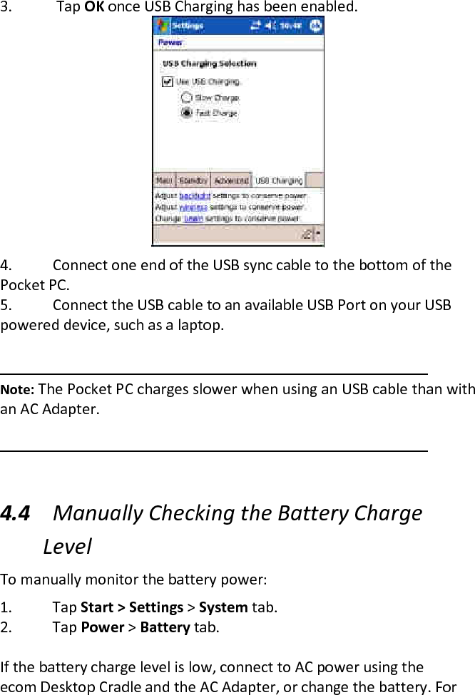 3.  Tap OK once USB Charging has been enabled.   4. Connect one end of the USB sync cable to the bottom of the Pocket PC.  5. Connect the USB cable to an available USB Port on your USB powered device, such as a laptop.    Note: The Pocket PC charges slower when using an USB cable than with an AC Adapter.   4.4 Manually Checking the Battery Charge Level  To manually monitor the battery power:  1. Tap Start &gt; Settings &gt; System tab.  2. Tap Power &gt; Battery tab.   If the battery charge level is low, connect to AC power using the ecom Desktop Cradle and the AC Adapter, or change the battery. For 