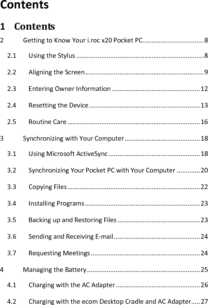 Contents  1 Contents  2  Getting to Know Your i.roc x20 Pocket PC .................................. 8 2.1  Using the Stylus ....................................................................... 8 2.2  Aligning the Screen .................................................................. 9 2.3  Entering Owner Information ................................................. 12 2.4  Resetting the Device .............................................................. 13 2.5  Routine Care .......................................................................... 16 3  Synchronizing with Your Computer .......................................... 18 3.1  Using Microsoft ActiveSync ................................................... 18 3.2  Synchronizing Your Pocket PC with Your Computer ............. 20 3.3  Copying Files .......................................................................... 22 3.4  Installing Programs ................................................................ 23 3.5  Backing up and Restoring Files .............................................. 23 3.6  Sending and Receiving E-mail ................................................ 24 3.7  Requesting Meetings ............................................................. 24 4  Managing the Battery ............................................................... 25 4.1  Charging with the AC Adapter ............................................... 26 4.2  Charging with the ecom Desktop Cradle and AC Adapter ..... 27 