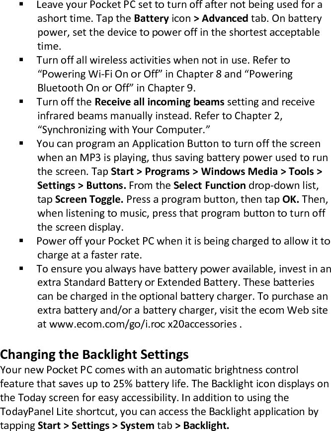  Leave your Pocket PC set to turn off after not being used for a ashort time. Tap the Battery icon &gt; Advanced tab. On battery power, set the device to power off in the shortest acceptable time.   Turn off all wireless activities when not in use. Refer to  “Powering Wi-Fi On or Off” in Chapter 8 and “Powering Bluetooth On or Off” in Chapter 9.   Turn off the Receive all incoming beams setting and receive infrared beams manually instead. Refer to Chapter 2, “Synchronizing with Your Computer.”   You can program an Application Button to turn off the screen when an MP3 is playing, thus saving battery power used to run the screen. Tap Start &gt; Programs &gt; Windows Media &gt; Tools &gt; Settings &gt; Buttons. From the Select Function drop-down list, tap Screen Toggle. Press a program button, then tap OK. Then, when listening to music, press that program button to turn off the screen display.  Power off your Pocket PC when it is being charged to allow it to charge at a faster rate.  To ensure you always have battery power available, invest in an extra Standard Battery or Extended Battery. These batteries can be charged in the optional battery charger. To purchase an extra battery and/or a battery charger, visit the ecom Web site at www.ecom.com/go/i.roc x20accessories .   Changing the Backlight Settings  Your new Pocket PC comes with an automatic brightness control feature that saves up to 25% battery life. The Backlight icon displays on the Today screen for easy accessibility. In addition to using the TodayPanel Lite shortcut, you can access the Backlight application by tapping Start &gt; Settings &gt; System tab &gt; Backlight.  