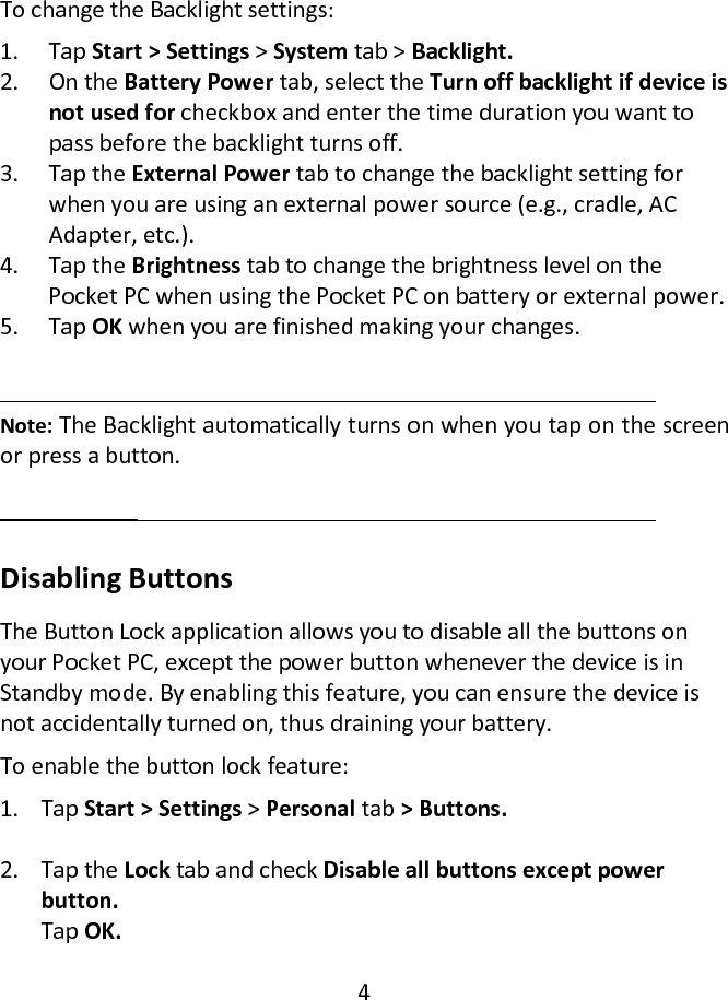  To change the Backlight settings:  1. Tap Start &gt; Settings &gt; System tab &gt; Backlight.  2. On the Battery Power tab, select the Turn off backlight if device is not used for checkbox and enter the time duration you want to pass before the backlight turns off.  3. Tap the External Power tab to change the backlight setting for when you are using an external power source (e.g., cradle, AC Adapter, etc.).  4. Tap the Brightness tab to change the brightness level on the Pocket PC when using the Pocket PC on battery or external power.  5. Tap OK when you are finished making your changes.    Note: The Backlight automatically turns on when you tap on the screen or press a button.   Disabling Buttons  The Button Lock application allows you to disable all the buttons on your Pocket PC, except the power button whenever the device is in Standby mode. By enabling this feature, you can ensure the device is not accidentally turned on, thus draining your battery.  To enable the button lock feature:  1. Tap Start &gt; Settings &gt; Personal tab &gt; Buttons.   2. Tap the Lock tab and check Disable all buttons except power button. Tap OK.   4  