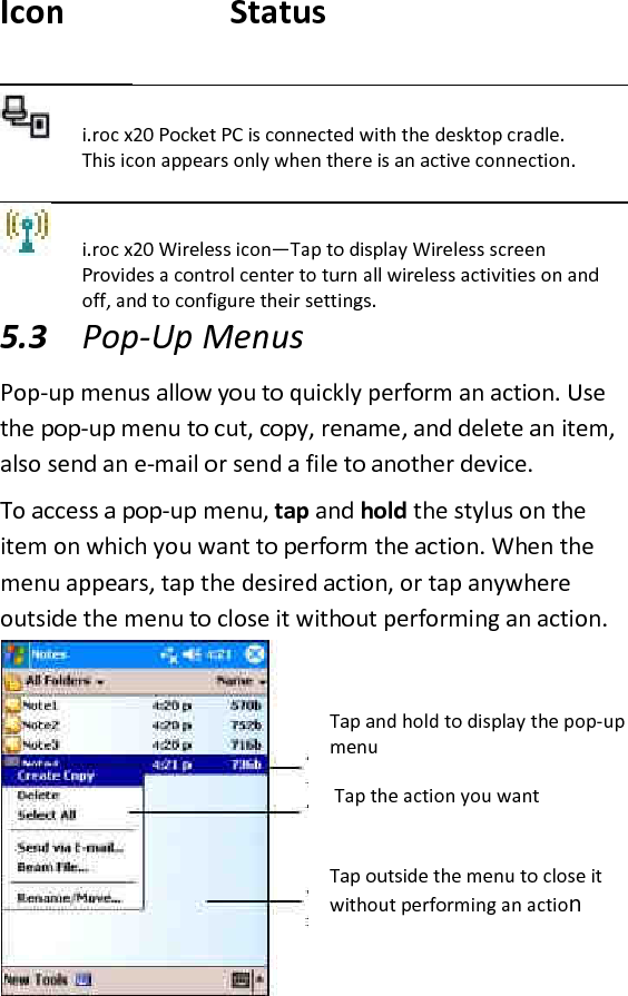    Icon    Status   i.roc x20 Pocket PC is connected with the desktop cradle. This icon appears only when there is an active connection.   i.roc x20 Wireless icon—Tap to display Wireless screen Provides a control center to turn all wireless activities on and off, and to configure their settings.  5.3 Pop-Up Menus  Pop-up menus allow you to quickly perform an action. Use the pop-up menu to cut, copy, rename, and delete an item, also send an e-mail or send a file to another device.  To access a pop-up menu, tap and hold the stylus on the item on which you want to perform the action. When the menu appears, tap the desired action, or tap anywhere outside the menu to close it without performing an action.   Tap and hold to display the pop-up menu  Tap the action you want   Tap outside the menu to close it without performing an action  
