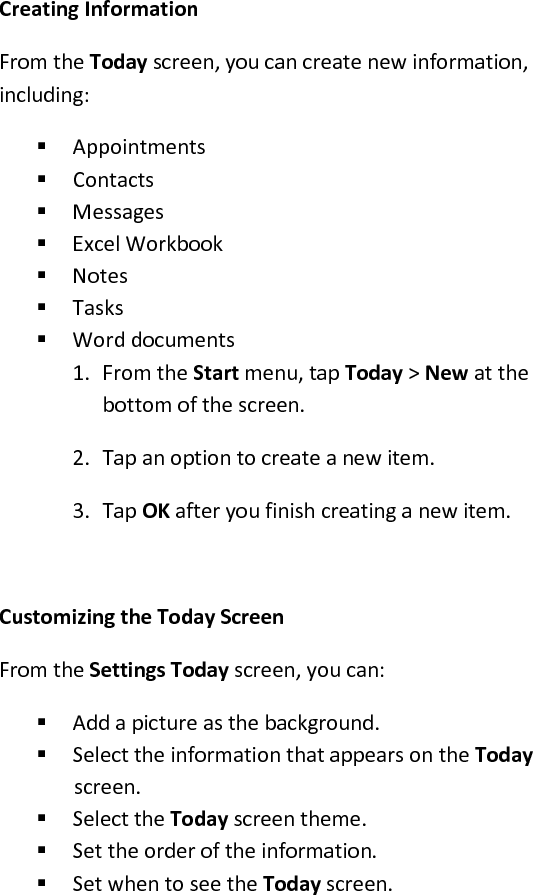  Creating Information  From the Today screen, you can create new information, including:   Appointments   Contacts   Messages   Excel Workbook   Notes   Tasks   Word documents  1. From the Start menu, tap Today &gt; New at the bottom of the screen.  2. Tap an option to create a new item.  3. Tap OK after you finish creating a new item.   Customizing the Today Screen  From the Settings Today screen, you can:   Add a picture as the background.   Select the information that appears on the Today screen.   Select the Today screen theme.   Set the order of the information.   Set when to see the Today screen.  