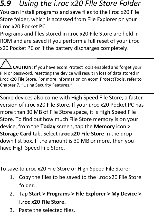  5.9 Using the i.roc x20 FIle Store Folder  You can install programs and save files to the i.roc x20 File Store folder, which is accessed from File Explorer on your i.roc x20 Pocket PC.  Programs and files stored in i.roc x20 File Store are held in ROM and are saved if you perform a full reset of your i.roc x20 Pocket PC or if the battery discharges completely.   CAUTION: If you have ecom ProtectTools enabled and forget your PIN or password, resetting the device will result in loss of data stored in i.roc x20 File Store. For more information on ecom ProtectTools, refer to Chapter 7, “Using Security Features.”   Some devices also come with High Speed File Store, a faster version of i.roc x20 File Store. If your i.roc x20 Pocket PC has more than 30 MB of File Store space, it is High Speed File Store. To find out how much File Store memory is on your device, from the Today screen, tap the Memory icon &gt; Storage Card tab. Select i.roc x20 File Store in the drop down list box. If the amount is 30 MB or more, then you have High Speed File Store.   To save to i.roc x20 File Store or High Speed File Store:  1. Copy the files to be saved to the i.roc x20 File Store folder.  2. Tap Start &gt; Programs &gt; File Explorer &gt; My Device &gt; i.roc x20 File Store.  3. Paste the selected files.  