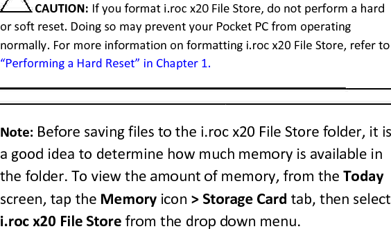  CAUTION: If you format i.roc x20 File Store, do not perform a hard or soft reset. Doing so may prevent your Pocket PC from operating normally. For more information on formatting i.roc x20 File Store, refer to “Performing a Hard Reset” in Chapter 1.   Note: Before saving files to the i.roc x20 File Store folder, it is a good idea to determine how much memory is available in the folder. To view the amount of memory, from the Today screen, tap the Memory icon &gt; Storage Card tab, then select i.roc x20 File Store from the drop down menu.  